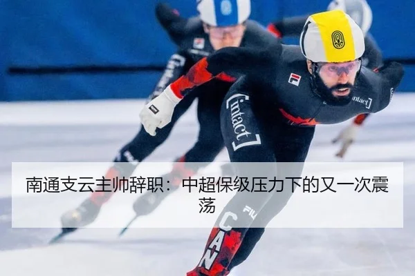 南通支云主帅辞职：中超保级压力下的又一次震荡